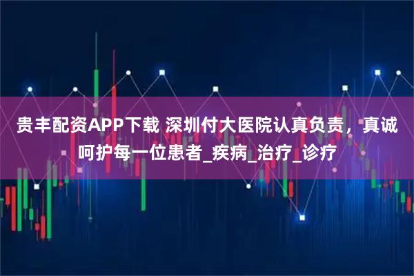 贵丰配资APP下载 深圳付大医院认真负责，真诚呵护每一位患者_疾病_治疗_诊疗