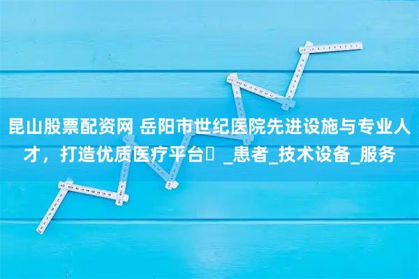 昆山股票配资网 岳阳市世纪医院先进设施与专业人才，打造优质医疗平台​_患者_技术设备_服务