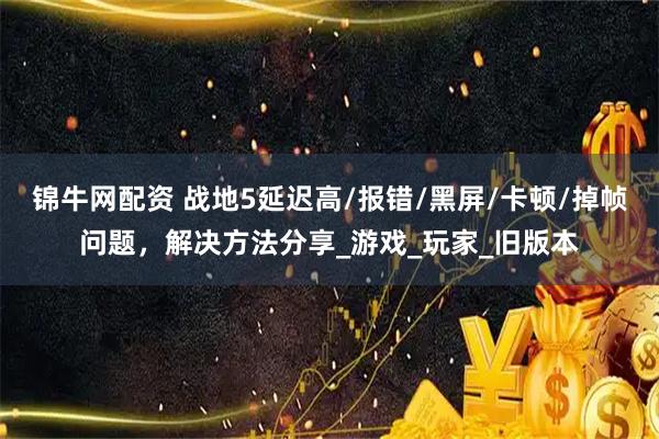 锦牛网配资 战地5延迟高/报错/黑屏/卡顿/掉帧问题，解决方法分享_游戏_玩家_旧版本