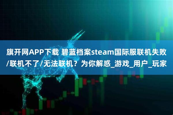 旗开网APP下载 碧蓝档案steam国际服联机失败/联机不了/无法联机？为你解惑_游戏_用户_玩家