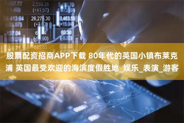 股票配资招商APP下载 80年代的英国小镇布莱克浦 英国最受欢迎的海滨度假胜地_娱乐_表演_游客