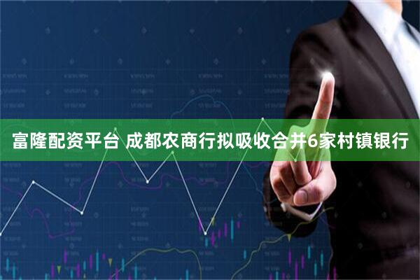 富隆配资平台 成都农商行拟吸收合并6家村镇银行