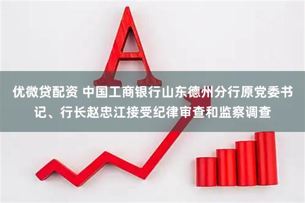 优微贷配资 中国工商银行山东德州分行原党委书记、行长赵忠江接受纪律审查和监察调查