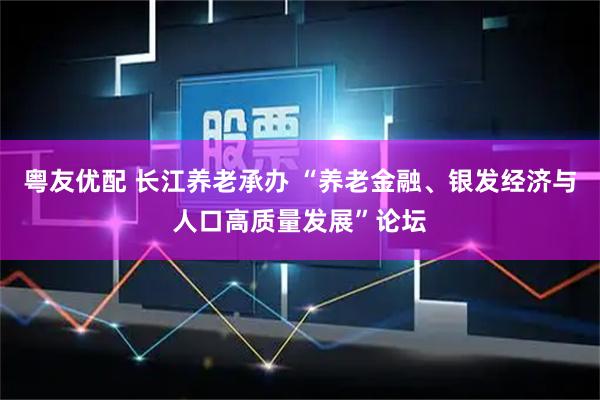 粤友优配 长江养老承办 “养老金融、银发经济与人口高质量发展”论坛