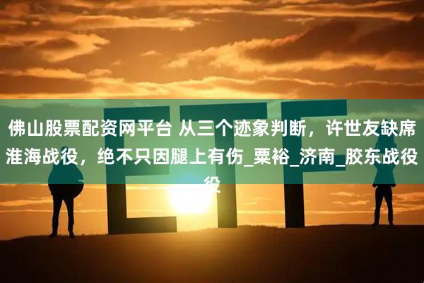 佛山股票配资网平台 从三个迹象判断，许世友缺席淮海战役，绝不只因腿上有伤_粟裕_济南_胶东战役