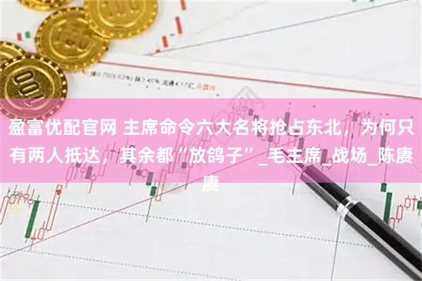 盈富优配官网 主席命令六大名将抢占东北，为何只有两人抵达，其余都“放鸽子”_毛主席_战场_陈赓