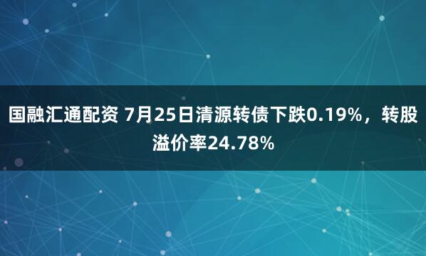 国融汇通配资 7月25日清源转债下跌0.19%，转股溢价率24.78%