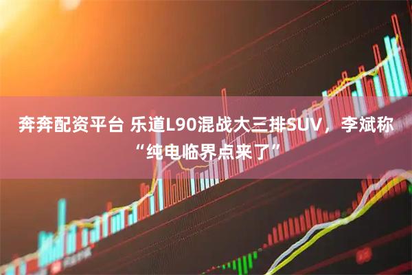 奔奔配资平台 乐道L90混战大三排SUV，李斌称“纯电临界点来了”