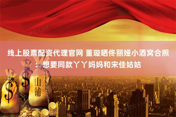 线上股票配资代理官网 董璇晒佟丽娅小酒窝合照：想要同款丫丫妈妈和宋佳姑姑