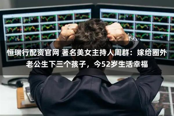 恒瑞行配资官网 著名美女主持人周群：嫁给圈外老公生下三个孩子，今52岁生活幸福