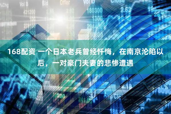 168配资 一个日本老兵曾经忏悔，在南京沦陷以后，一对豪门夫妻的悲惨遭遇