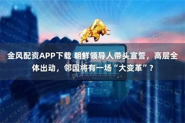 金风配资APP下载 朝鲜领导人带头宣誓，高层全体出动，邻国将有一场“大变革”？