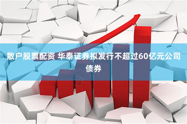 散户股票配资 华泰证券拟发行不超过60亿元公司债券