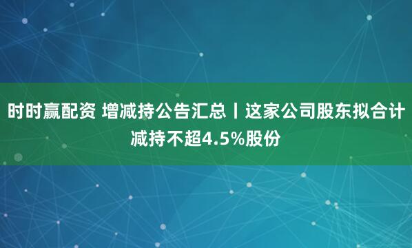 时时赢配资 增减持公告汇总丨这家公司股东拟合计减持不超4.5%股份