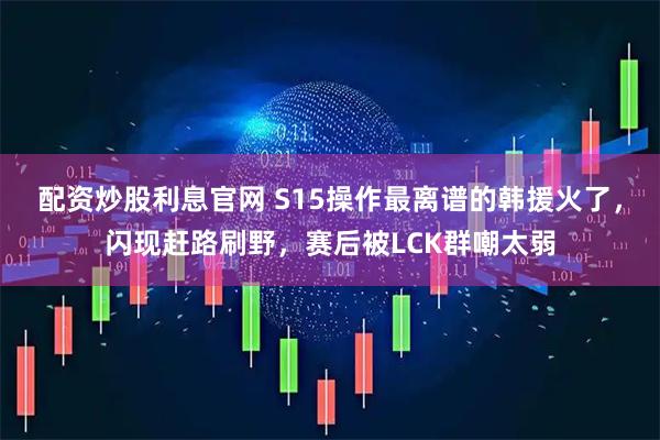 配资炒股利息官网 S15操作最离谱的韩援火了，闪现赶路刷野，赛后被LCK群嘲太弱