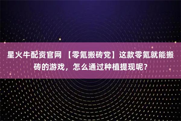星火牛配资官网 【零氪搬砖党】这款零氪就能搬砖的游戏，怎么通过种植提现呢？