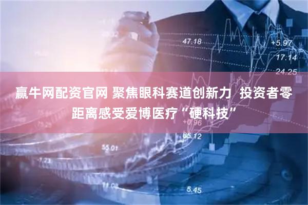 赢牛网配资官网 聚焦眼科赛道创新力  投资者零距离感受爱博医疗“硬科技”