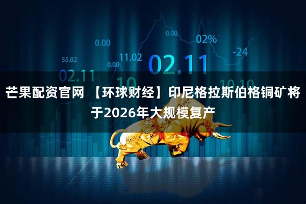 芒果配资官网 【环球财经】印尼格拉斯伯格铜矿将于2026年大规模复产