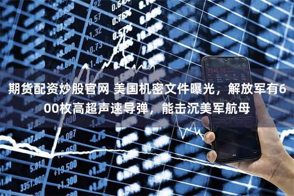 期货配资炒股官网 美国机密文件曝光，解放军有600枚高超声速导弹，能击沉美军航母