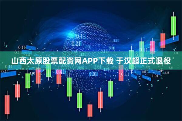 山西太原股票配资网APP下载 于汉超正式退役