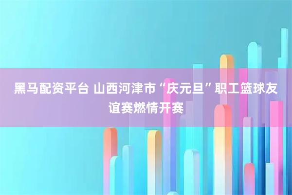 黑马配资平台 山西河津市“庆元旦”职工篮球友谊赛燃情开赛