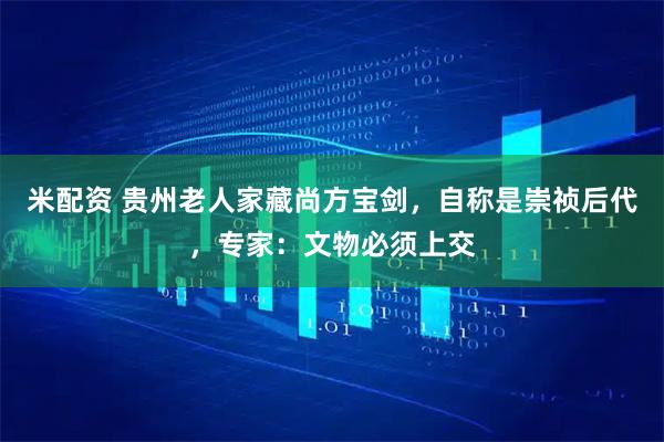 米配资 贵州老人家藏尚方宝剑，自称是崇祯后代，专家：文物必须上交
