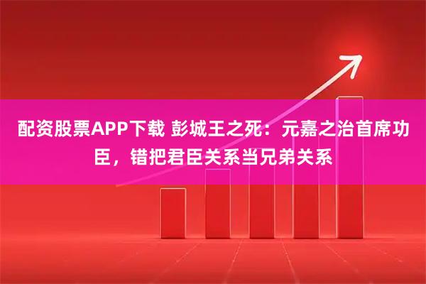 配资股票APP下载 彭城王之死：元嘉之治首席功臣，错把君臣关系当兄弟关系