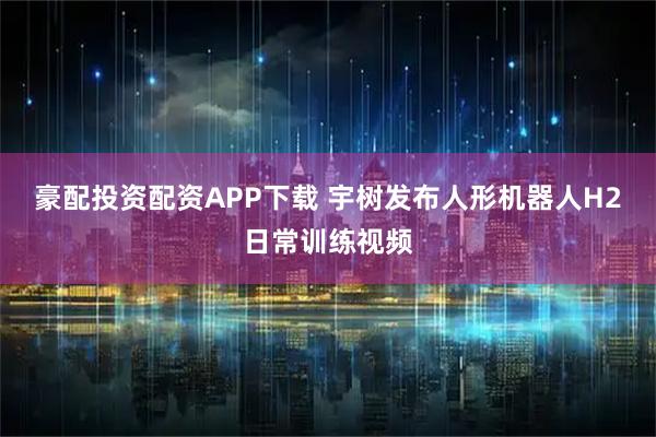 豪配投资配资APP下载 宇树发布人形机器人H2日常训练视频