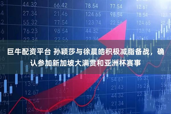 巨牛配资平台 孙颖莎与徐晨皓积极减脂备战，确认参加新加坡大满贯和亚洲杯赛事