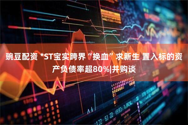 豌豆配资 *ST宝实跨界“换血”求新生 置入标的资产负债率超80%|并购谈