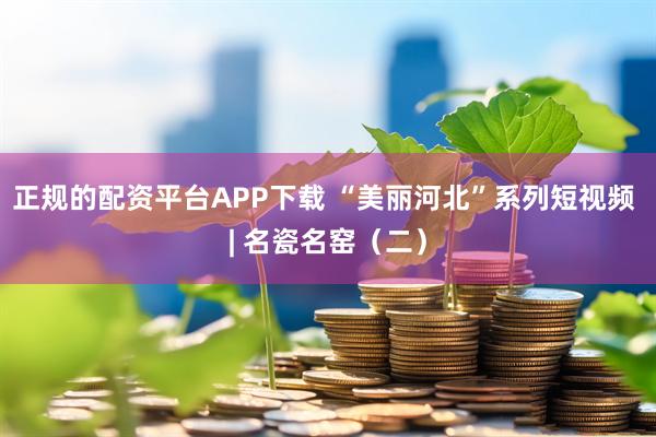 正规的配资平台APP下载 “美丽河北”系列短视频 | 名瓷名窑（二）