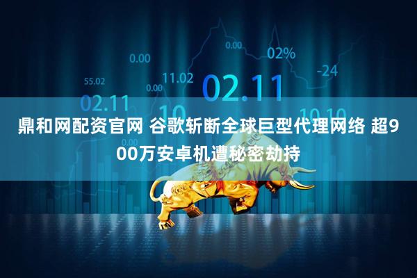 鼎和网配资官网 谷歌斩断全球巨型代理网络 超900万安卓机遭秘密劫持