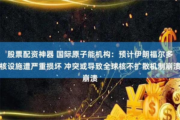 股票配资神器 国际原子能机构：预计伊朗福尔多核设施遭严重损坏 冲突或导致全球核不扩散机制崩溃