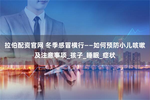 拉伯配资官网 冬季感冒横行——如何预防小儿咳嗽及注意事项_孩子_睡眠_症状