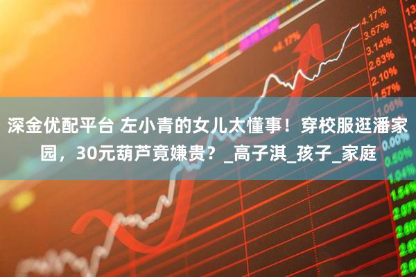 深金优配平台 左小青的女儿太懂事！穿校服逛潘家园，30元葫芦竟嫌贵？_高子淇_孩子_家庭