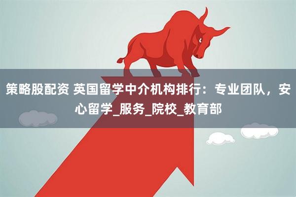策略股配资 英国留学中介机构排行：专业团队，安心留学_服务_院校_教育部