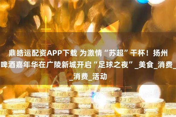 鼎皓运配资APP下载 为激情“苏超”干杯！扬州青岛啤酒嘉年华在广陵新城开启“足球之夜”_美食_消费_活动