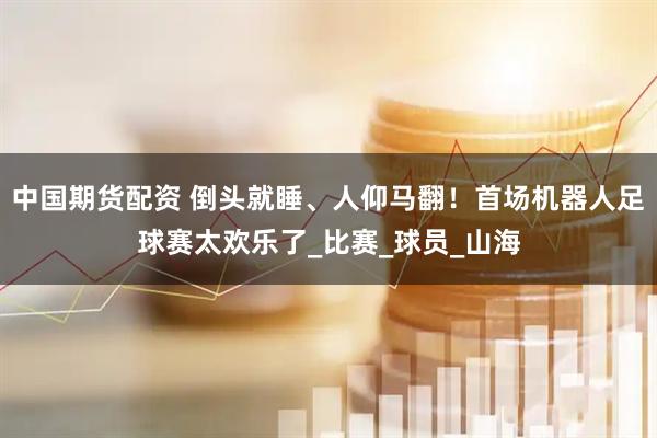 中国期货配资 倒头就睡、人仰马翻！首场机器人足球赛太欢乐了_比赛_球员_山海