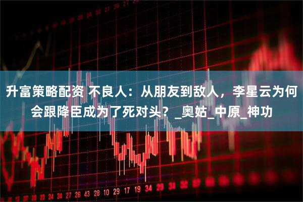 升富策略配资 不良人：从朋友到敌人，李星云为何会跟降臣成为了死对头？_奥姑_中原_神功