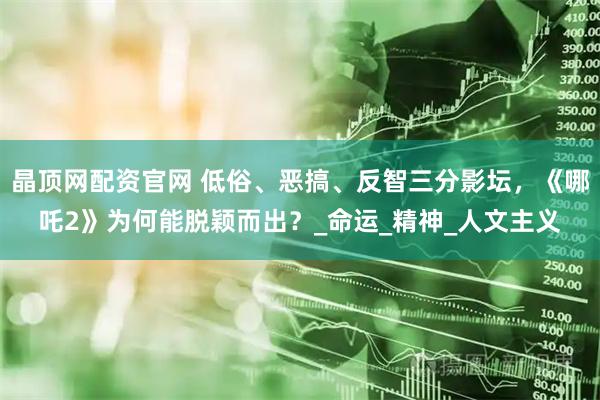 晶顶网配资官网 低俗、恶搞、反智三分影坛，《哪吒2》为何能脱颖而出？_命运_精神_人文主义