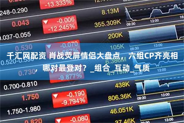 千汇网配资 肖战荧屏情侣大盘点，六组CP齐亮相，哪对最登对？_组合_互动_气质