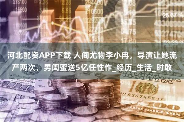 河北配资APP下载 人间尤物李小冉，导演让她流产两次，男闺蜜送5亿任性作_经历_生活_时敢