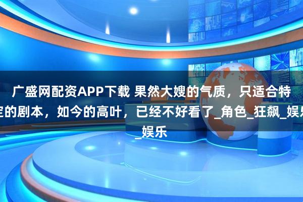 广盛网配资APP下载 果然大嫂的气质，只适合特定的剧本，如今的高叶，已经不好看了_角色_狂飙_娱乐