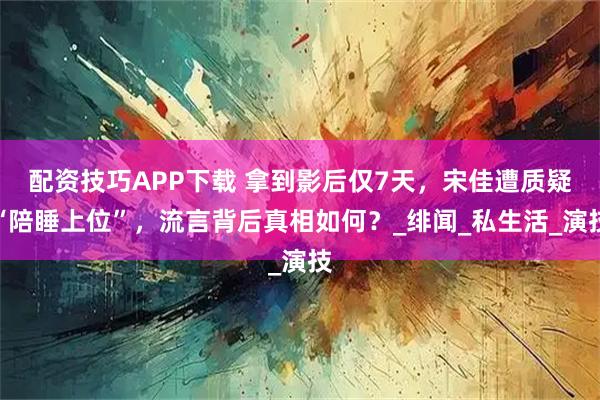 配资技巧APP下载 拿到影后仅7天，宋佳遭质疑“陪睡上位”，流言背后真相如何？_绯闻_私生活_演技