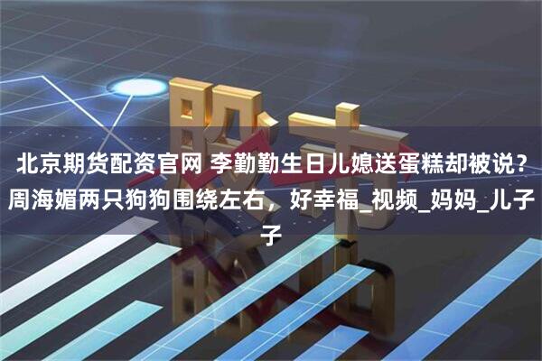 北京期货配资官网 李勤勤生日儿媳送蛋糕却被说？周海媚两只狗狗围绕左右，好幸福_视频_妈妈_儿子