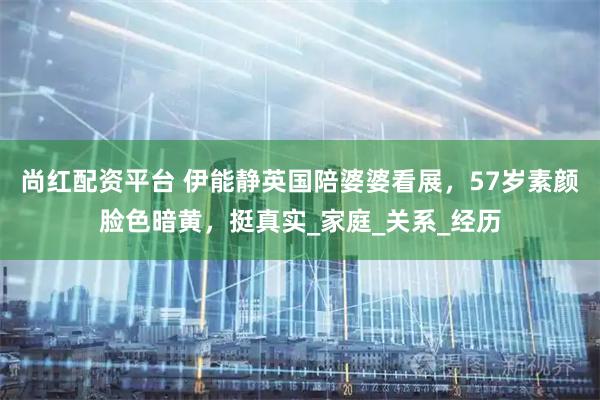 尚红配资平台 伊能静英国陪婆婆看展，57岁素颜脸色暗黄，挺真实_家庭_关系_经历