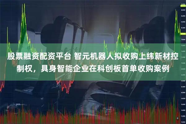 股票融资配资平台 智元机器人拟收购上纬新材控制权，具身智能企业在科创板首单收购案例