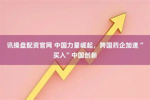 讯操盘配资官网 中国力量崛起，跨国药企加速“买入”中国创新