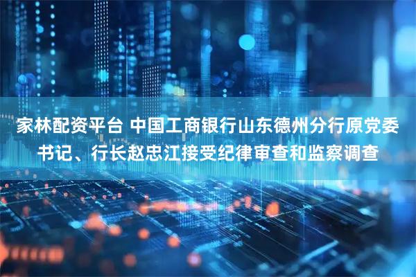 家林配资平台 中国工商银行山东德州分行原党委书记、行长赵忠江接受纪律审查和监察调查