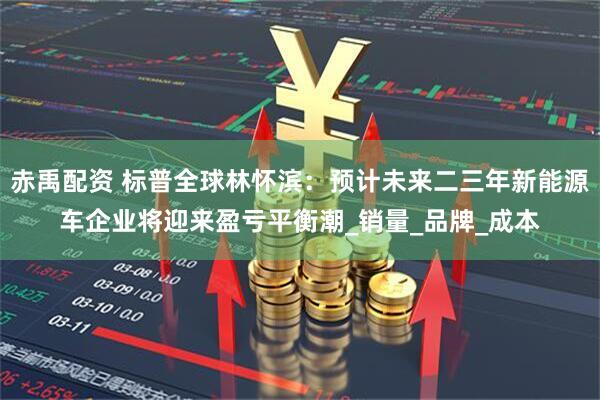 赤禹配资 标普全球林怀滨：预计未来二三年新能源车企业将迎来盈亏平衡潮_销量_品牌_成本